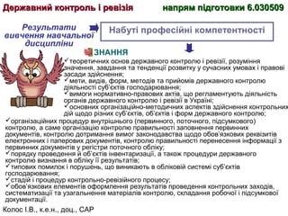 Колос І.В., к.е.н., доц., САР
Набуті професійні компетентності
ЗНАННЯ
теоретичних основ державного контролю і ревізії, розуміння
значення, завдання та тенденції розвитку у сучасних умовах і правові
засади здійснення;
мети, видів, форм, методів та прийомів державного контролю
діяльності суб’єктів господарювання;
вимоги нормативно-правових актів, що регламентують діяльність
органів державного контролю і ревізії в Україні;
основних організаційно-методичних аспектів здійснення контрольних
дій щодо різних суб’єктів, об’єктів і форм державного контролю;
організаційних процедур внутрішнього (первинного, поточного, підсумкового)
контролю, а саме організацію контролю правильності заповнення первинних
документів, контролю дотримання вимог законодавства щодо обов’язкових реквізитів
електронних і паперових документів, контролю правильності перенесення інформації з
первинних документів у регістри поточного обліку;
порядку проведення й об’єктів інвентаризації, а також процедури державного
контролю визнання в обліку її результатів;
типових помилок і порушень, що виникають в обліковій системі суб’єктів
господарювання;
стадій і процедур контрольно-ревізійного процесу;
обов’язкових елементів оформлення результатів проведення контрольних заходів,
систематизації та узагальнення матеріалів контролю, складання робочої і підсумкової
документації.
Результати
вивчення навчальної
дисципліни
Державний контроль і ревізіяДержавний контроль і ревізія напрям підготовки 6.030509напрям підготовки 6.030509
 