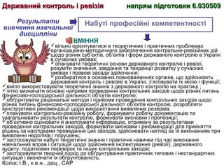 Колос І.В., к.е.н., доц., САР
ВМІННЯ
вільно орієнтуватися в теоретичних і практичних проблемах
організаційно-методичного забезпечення контрольно-ревізійних дій
щодо різних суб’єктів, об’єктів і форм державного контролю в Україні
в сучасних умовах;
опанувати теоретичні основи державного контролю і ревізії,
розуміти значення, завдання та тенденції розвитку у сучасних
умовах і правові засади здійснення;
розбиратися в основних повноваженнях органів, що здійснюють
державний контроль і ревізію в Україні, з’ясовувати їх місію і функції;
вміло використовувати теоретичні знання з державного контролю на практиці ;
чітко визначати основні напрями проведення контрольних заходів щодо різних питань
фінансово-господарської діяльності об’єктів контролю;
обґрунтувати раціональні методи і прийоми проведення контрольних заходів щодо
різних питань фінансово-господарської діяльності об’єктів контролю, розробляти
конструктивні рекомендації щодо використання виявлених резервів;
планувати контрольно-ревізійну роботу, формувати робочу документацію та
узагальнювати результати контролю, формувати висновки і пропозиції;
об’єктивно оцінювати й аналізувати інформацію, отриману за результатами
проведення контрольних заходів, формувати висновки і рекомендації для прийняття
рішень за наслідками проведення цих заходів, здійснювати нагляд за їх виконанням при
виявленні недоліків і порушень;
застосовувати набуті теоретичні знання і практичні навички під час виконання
навчальних вправ і ситуацій щодо здійснення інспектування (ревізії), державного
аудиту, податкових перевірок та інших контрольних заходів;
застосовувати творчий підхід до обґрунтування практичних типових і нестандартних
ситуацій і визначати їх обґрунтованість.
Результати
вивчення навчальної
дисципліни
Набуті професійні компетентності
Державний контроль і ревізіяДержавний контроль і ревізія напрям підготовки 6.030509напрям підготовки 6.030509
 