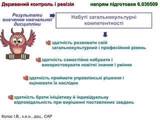 Колос І.В., к.е.н., доц., САР
Набуті загальнокультурні
компетентності
здатність розвивати свій
загальнокультурний і професійний рівень
здатність самостійно набувати і
використовувати новітні знання і уміння
здатність приймати управлінські рішення і
оцінювати їх наслідки
здатність брати ініціативу й індивідуальну
відповідальність при вирішенні поставлених завдань
Результати
вивчення навчальної
дисципліни
Державний контроль і ревізіяДержавний контроль і ревізія напрям підготовки 6.030509напрям підготовки 6.030509
 