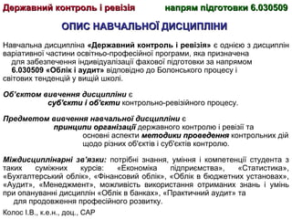 Колос І.В., к.е.н., доц., САР
ОПИС НАВЧАЛЬНОЇ ДИСЦИПЛІНИОПИС НАВЧАЛЬНОЇ ДИСЦИПЛІНИ
Навчальна дисципліна «Державний контроль і ревізія» є однією з дисциплін
варіативної частини освітньо-професійної програми, яка призначена
для забезпечення індивідуалізації фахової підготовки за напрямом
6.030509 «Облік і аудит» відповідно до Болонського процесу і
світових тенденцій у вищій школі.
Об’єктом вивчення дисципліни є
суб'єкти і об'єктисуб'єкти і об'єкти контрольно-ревізійного процесу.
Предметом вивчення навчальної дисципліни є
принципи організаціїпринципи організації державного контролю і ревізії та
основні аспекти методики проведенняметодики проведення контрольних дій
щодо різних об'єктів і суб'єктів контролю.
Міждисциплінарні зв’язки: потрібні знання, уміння і компетенції студента з
таких суміжних курсів: «Економіка підприємства», «Статистика»,
«Бухгалтерський облік», «Фінансовий облік», «Облік в бюджетних установах»,
«Аудит», «Менеджмент», можливість використання отриманих знань і умінь
при опануванні дисциплін «Облік в банках», «Практичний аудит» та
для продовження професійного розвитку.
Державний контроль і ревізіяДержавний контроль і ревізія напрям підготовки 6.030509напрям підготовки 6.030509
 