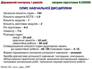 Колос І.В., к.е.н., доц., САР
ОПИС НАВЧАЛЬНОЇ ДИСЦИПЛІНИОПИС НАВЧАЛЬНОЇ ДИСЦИПЛІНИ
Загальна кількість годин – 144
Кількість кредитів ECTS – 4,0
Кількість модулів – 1
Кількість змістових модулів – 2
Рік підготовки – 4-й
Семестр – 7-й
Розподіл годин:
лекції – 24 год.,
практичні заняття – 24 год.,
самостійна робота – 96 год.
Співвідношення кількості годин аудиторних занять
до самостійної роботи –48 / 96 (тижневих годин – 4 / 8)
Форма підсумкового контролю успішності навчання – екзамен
Засоби діагностики успішності навчання: тестування, опитування,
обґрунтування практичних ситуацій, виконання дослідницьких завдань і
письмових контрольних робіт, написання науково-практичної роботи
Державний контроль і ревізіяДержавний контроль і ревізія напрям підготовки 6.030509напрям підготовки 6.030509
 