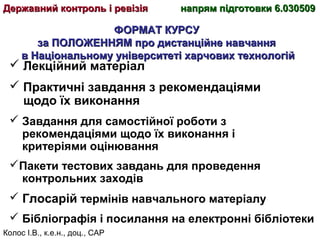 Колос І.В., к.е.н., доц., САР
ФОРМАТ КУРСУФОРМАТ КУРСУ
за ПОЛОЖЕННЯМ про дистанційне навчанняза ПОЛОЖЕННЯМ про дистанційне навчання
в Національному університеті харчових технологійв Національному університеті харчових технологій
Державний контроль і ревізіяДержавний контроль і ревізія напрям підготовки 6.030509напрям підготовки 6.030509
 Лекційний матеріал
 Практичні завдання з рекомендаціями
щодо їх виконання
 Завдання для самостійної роботи з
рекомендаціями щодо їх виконання і
критеріями оцінювання
Пакети тестових завдань для проведення
контрольних заходів
 Глосарій термінів навчального матеріалу
 Бібліографія і посилання на електронні бібліотеки
 