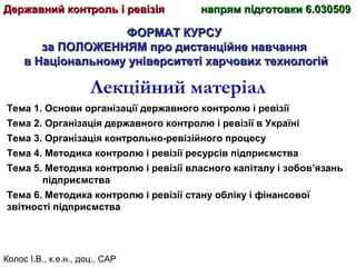 Колос І.В., к.е.н., доц., САР
ФОРМАТ КУРСУФОРМАТ КУРСУ
за ПОЛОЖЕННЯМ про дистанційне навчанняза ПОЛОЖЕННЯМ про дистанційне навчання
в Національному університеті харчових технологійв Національному університеті харчових технологій
Лекційний матеріал
Тема 1. Основи організації державного контролю і ревізії
Тема 2. Організація державного контролю і ревізії в Україні
Тема 3. Організація контрольно-ревізійного процесу
Тема 4. Методика контролю і ревізії ресурсів підприємства
Тема 5. Методика контролю і ревізії власного капіталу і зобов’язань
підприємства
Тема 6. Методика контролю і ревізії стану обліку і фінансової
звітності підприємства
Державний контроль і ревізіяДержавний контроль і ревізія напрям підготовки 6.030509напрям підготовки 6.030509
 