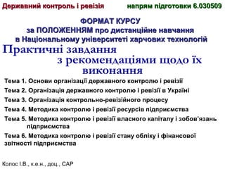 Колос І.В., к.е.н., доц., САР
ФОРМАТ КУРСУФОРМАТ КУРСУ
за ПОЛОЖЕННЯМ про дистанційне навчанняза ПОЛОЖЕННЯМ про дистанційне навчання
в Національному університеті харчових технологійв Національному університеті харчових технологій
Практичні завдання
з рекомендаціями щодо їх
виконання
Державний контроль і ревізіяДержавний контроль і ревізія напрям підготовки 6.030509напрям підготовки 6.030509
Тема 1. Основи організації державного контролю і ревізії
Тема 2. Організація державного контролю і ревізії в Україні
Тема 3. Організація контрольно-ревізійного процесу
Тема 4. Методика контролю і ревізії ресурсів підприємства
Тема 5. Методика контролю і ревізії власного капіталу і зобов’язань
підприємства
Тема 6. Методика контролю і ревізії стану обліку і фінансової
звітності підприємства
 