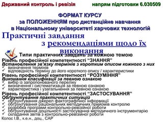 Колос І.В., к.е.н., доц., САР
ФОРМАТ КУРСУФОРМАТ КУРСУ
за ПОЛОЖЕННЯМ про дистанційне навчанняза ПОЛОЖЕННЯМ про дистанційне навчання
в Національному університеті харчових технологійв Національному університеті харчових технологій
Практичні завдання
з рекомендаціями щодо їх
виконанняТипи практичних завдань за кожною темою
Рівень професійної компетентності “ЗНАННЯ”
Встановлення зв’язку термінів з коротким описом кожного з нихВстановлення зв’язку термінів з коротким описом кожного з них
 визначення термінів
 відповідність терміну до його короткого опису / характеристики
Рівень професійної компетентності “РОЗУМІННЯ”
Виконання класифікації за певною ознакоюВиконання класифікації за певною ознакою
 вибір із запропонованого переліку
 визначення і систематизація за певною ознакою
 характеристика і узагальнення за певною ознакою
Рівень професійної компетентності “ЗАСТОСУВАННЯ”
Обґрунтування практичних ситуаційОбґрунтування практичних ситуацій
 обґрунтування джерел фактографічної інформації
 обґрунтування раціональних методичних прийомів контролю
 розробка програми контрольно-ревізійної роботи
 обґрунтування доцільності застосування методичного інструментарію
 складання звітів з контрольно-ревізійної роботи
Державний контроль і ревізіяДержавний контроль і ревізія напрям підготовки 6.030509напрям підготовки 6.030509
 