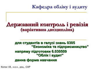 Кафедра обліку і аудиту
Державний контроль і ревізіяДержавний контроль і ревізія
(варіативна дисципліна)(варіативна дисципліна)
Колос І.В., к.е.н., доц., САР
для студентів в галузі знань 0305для студентів в галузі знань 0305
“Економіка та підприємництво”“Економіка та підприємництво”
напряму підготовки 6.030509напряму підготовки 6.030509
“Облік і аудит”“Облік і аудит”
денна форма навчанняденна форма навчання
 