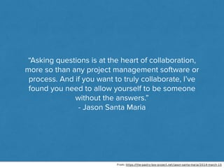“Asking questions is at the heart of collaboration,
more so than any project management software or
process. And if you want to truly collaborate, I’ve
found you need to allow yourself to be someone
without the answers.”
- Jason Santa Maria
From: https://the-pastry-box-project.net/jason-santa-maria/2014-march-15
 