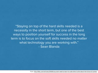 “Staying on top of the hard skills needed is a
necessity in the short term, but one of the best
ways to position yourself for success in the long
term is to focus on the soft skills needed no matter
what technology you are working with.”
- Sean Blanda
From: http://99u.com/articles/20696/you-dont-need-to-learn-to-code-other-truths-about-the-future-of-careers
 