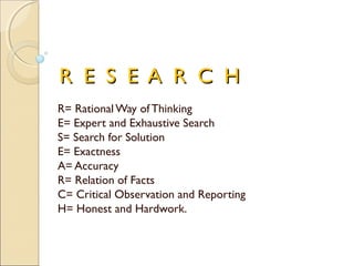 R E S E A R C HR E S E A R C H
R= Rational Way of Thinking
E= Expert and Exhaustive Search
S= Search for Solution
E= Exactness
A= Accuracy
R= Relation of Facts
C= Critical Observation and Reporting
H= Honest and Hardwork.
 