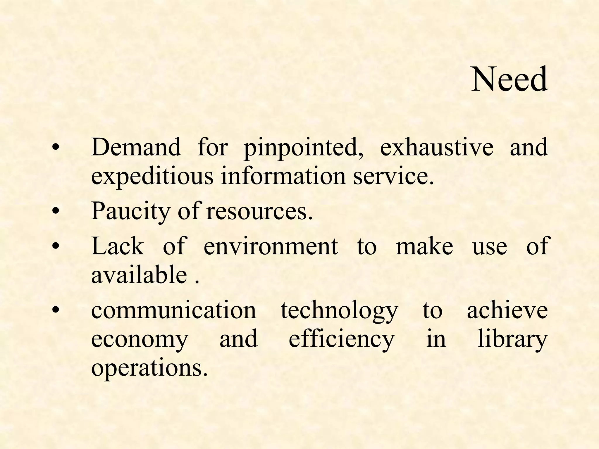 Need
• Demand for pinpointed, exhaustive and
expeditious information service.
• Paucity of resources.
• Lack of environment to make use of
available .
• communication technology to achieve
economy and efficiency in library
operations.
 