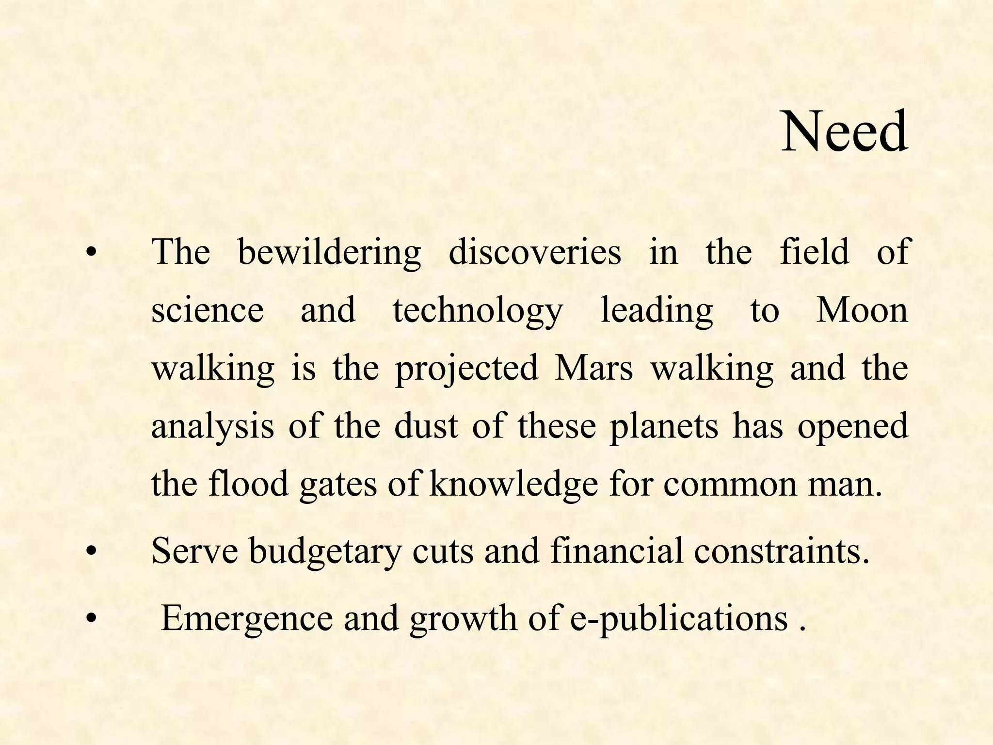 Need
• The bewildering discoveries in the field of
science and technology leading to Moon
walking is the projected Mars walking and the
analysis of the dust of these planets has opened
the flood gates of knowledge for common man.
• Serve budgetary cuts and financial constraints.
• Emergence and growth of e-publications .
 