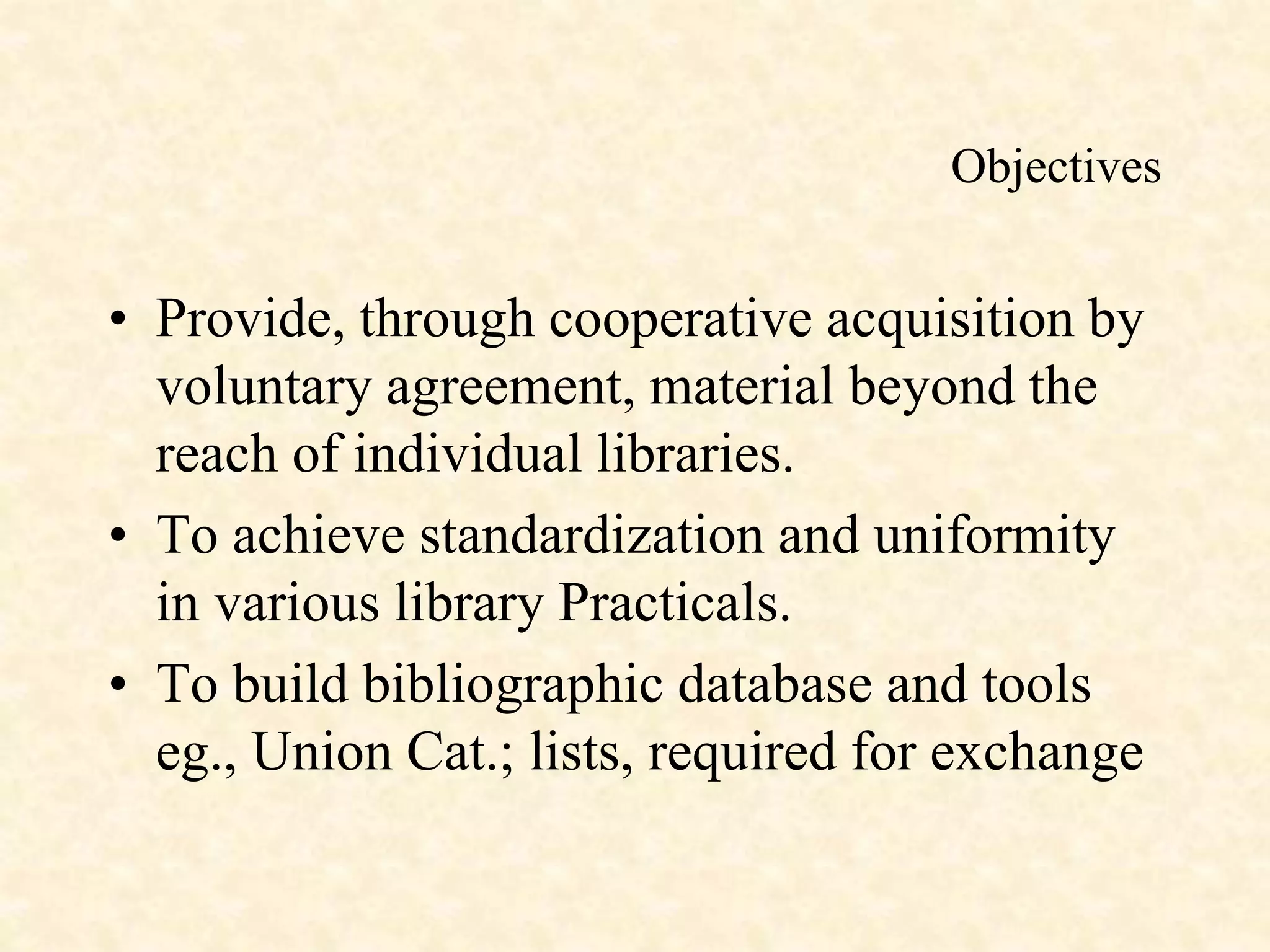 Objectives
• Provide, through cooperative acquisition by
voluntary agreement, material beyond the
reach of individual libraries.
• To achieve standardization and uniformity
in various library Practicals.
• To build bibliographic database and tools
eg., Union Cat.; lists, required for exchange
 