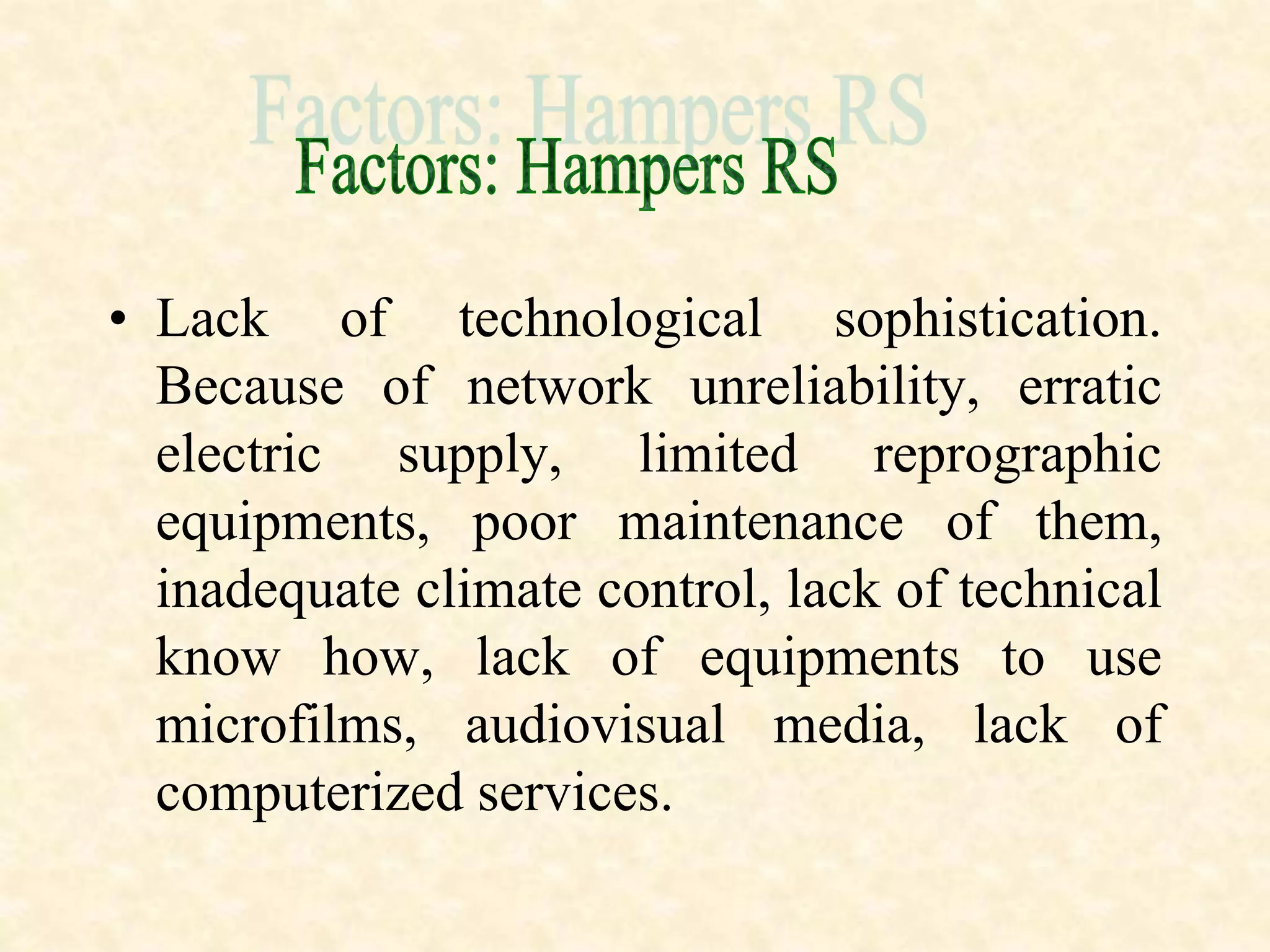 • Lack of technological sophistication.
Because of network unreliability, erratic
electric supply, limited reprographic
equipments, poor maintenance of them,
inadequate climate control, lack of technical
know how, lack of equipments to use
microfilms, audiovisual media, lack of
computerized services.
 