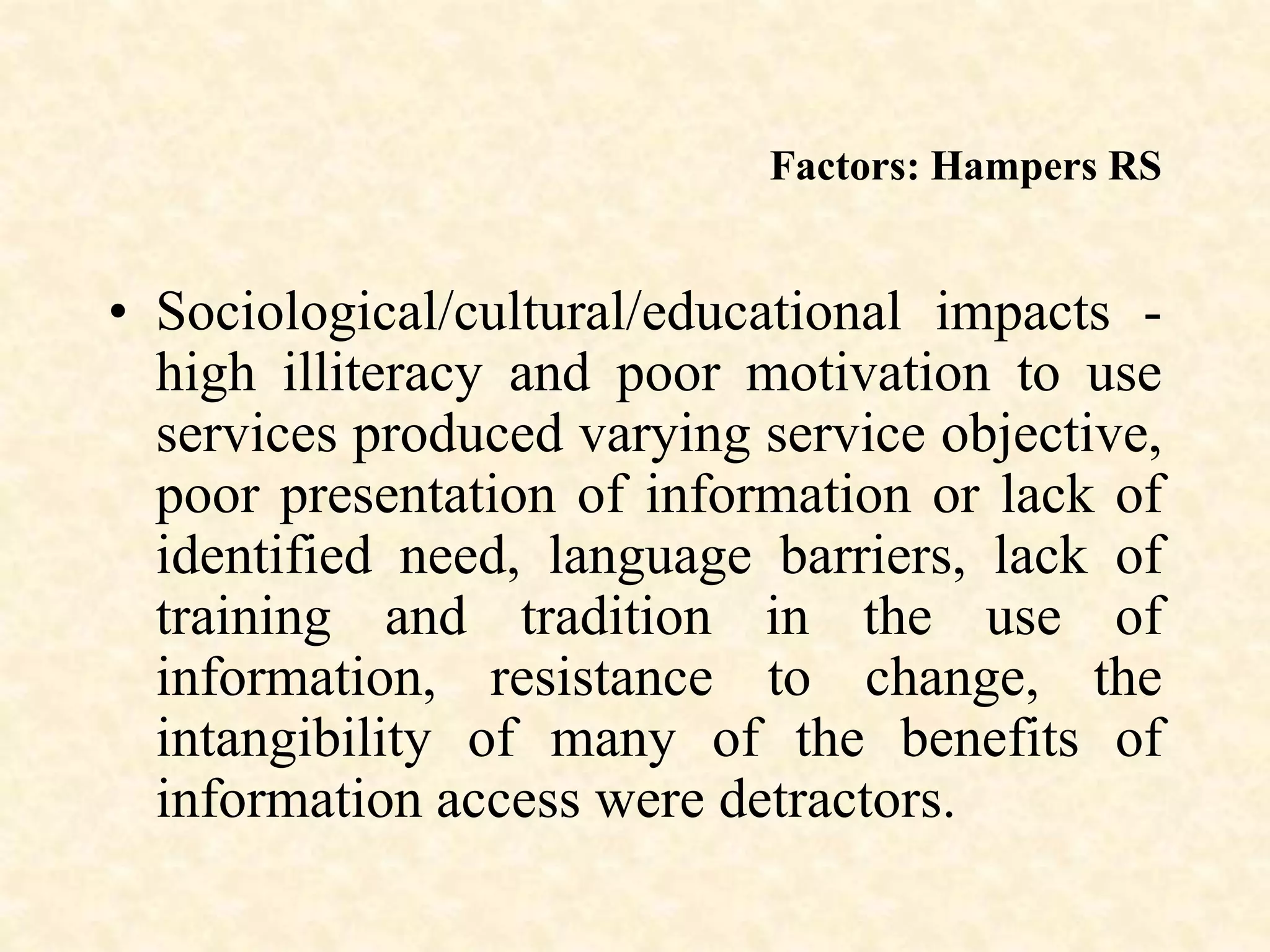 Factors: Hampers RS
• Sociological/cultural/educational impacts -
high illiteracy and poor motivation to use
services produced varying service objective,
poor presentation of information or lack of
identified need, language barriers, lack of
training and tradition in the use of
information, resistance to change, the
intangibility of many of the benefits of
information access were detractors.
 
