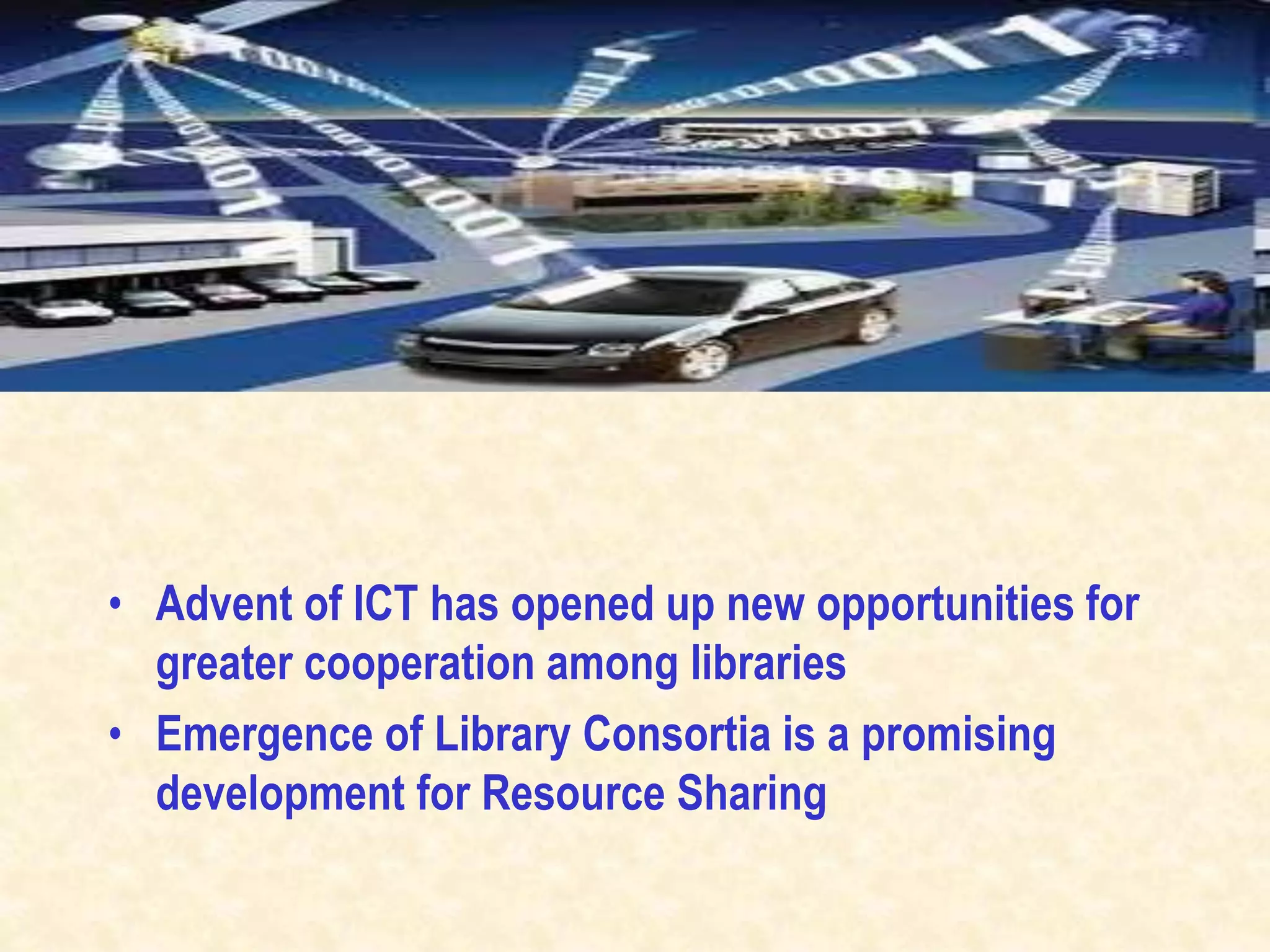 • Advent of ICT has opened up new opportunities for
greater cooperation among libraries
• Emergence of Library Consortia is a promising
development for Resource Sharing
 