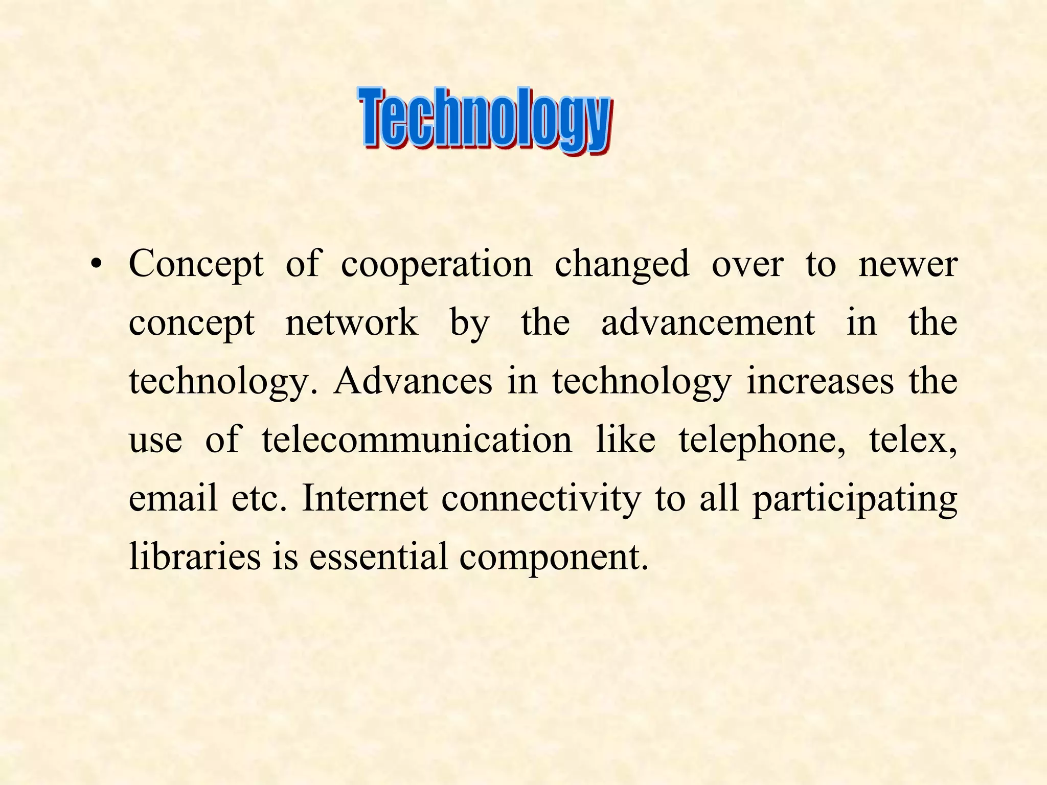 • Concept of cooperation changed over to newer
concept network by the advancement in the
technology. Advances in technology increases the
use of telecommunication like telephone, telex,
email etc. Internet connectivity to all participating
libraries is essential component.
 