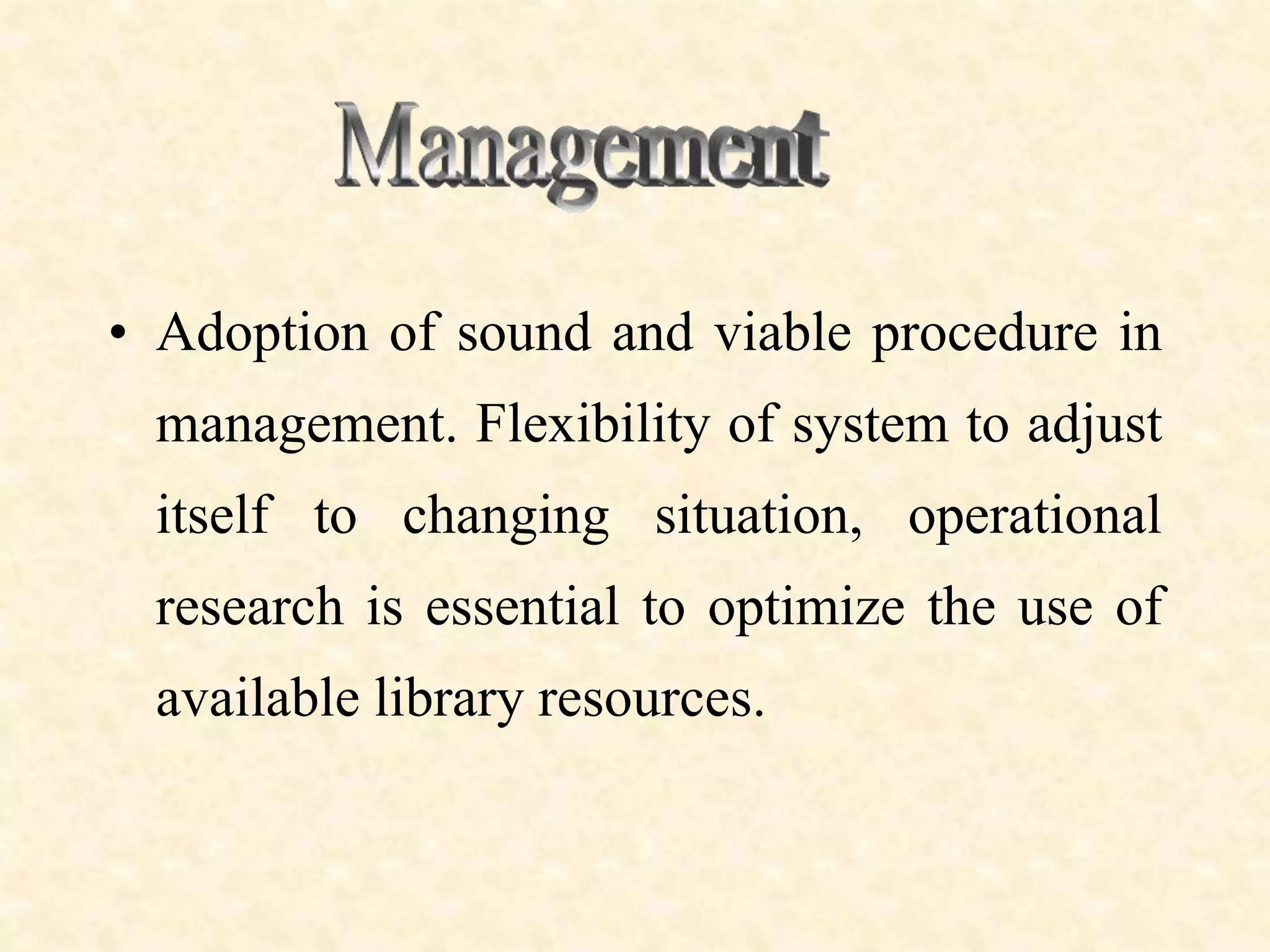 • Adoption of sound and viable procedure in
management. Flexibility of system to adjust
itself to changing situation, operational
research is essential to optimize the use of
available library resources.
 
