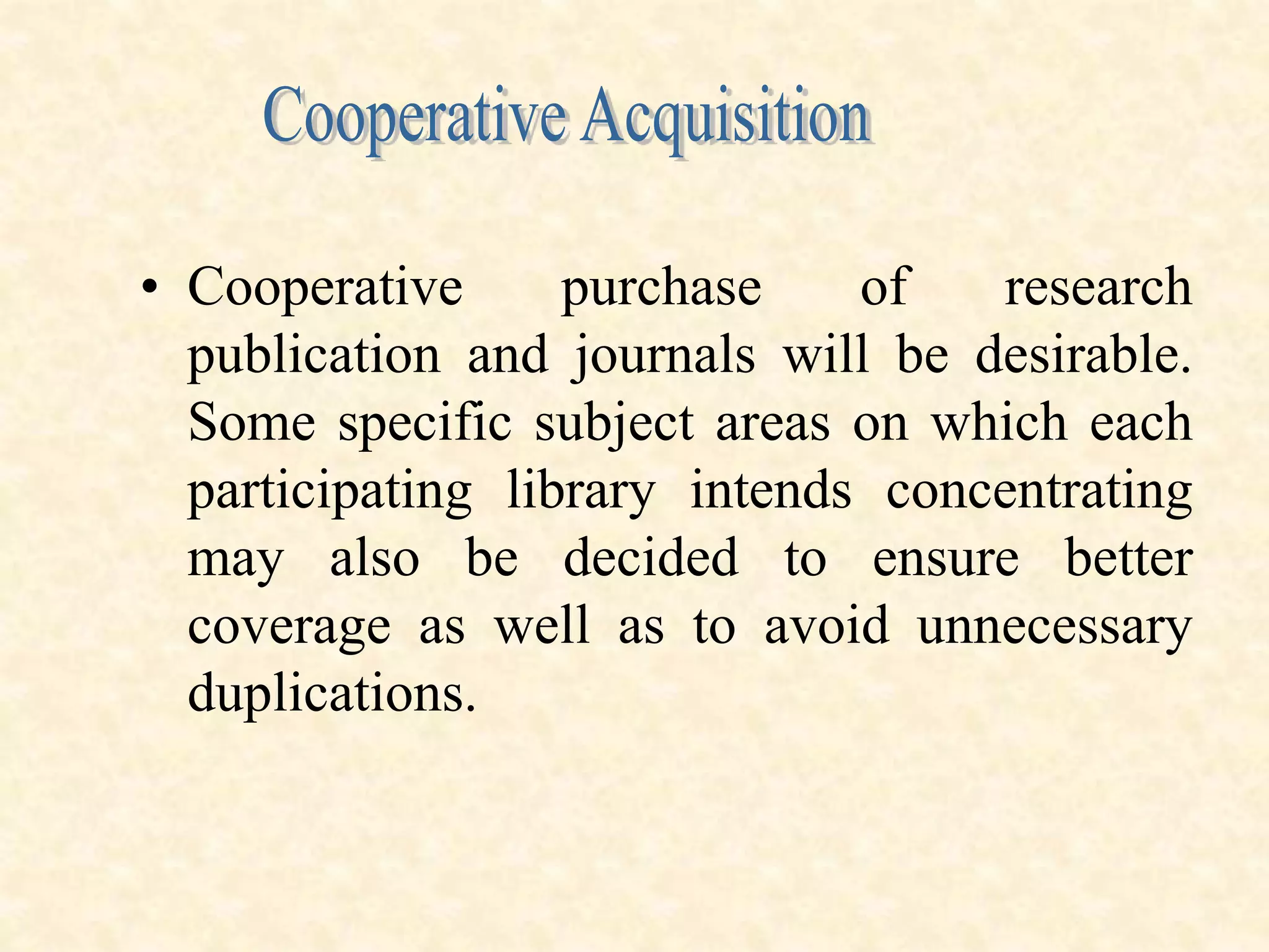 • Cooperative purchase of research
publication and journals will be desirable.
Some specific subject areas on which each
participating library intends concentrating
may also be decided to ensure better
coverage as well as to avoid unnecessary
duplications.
 