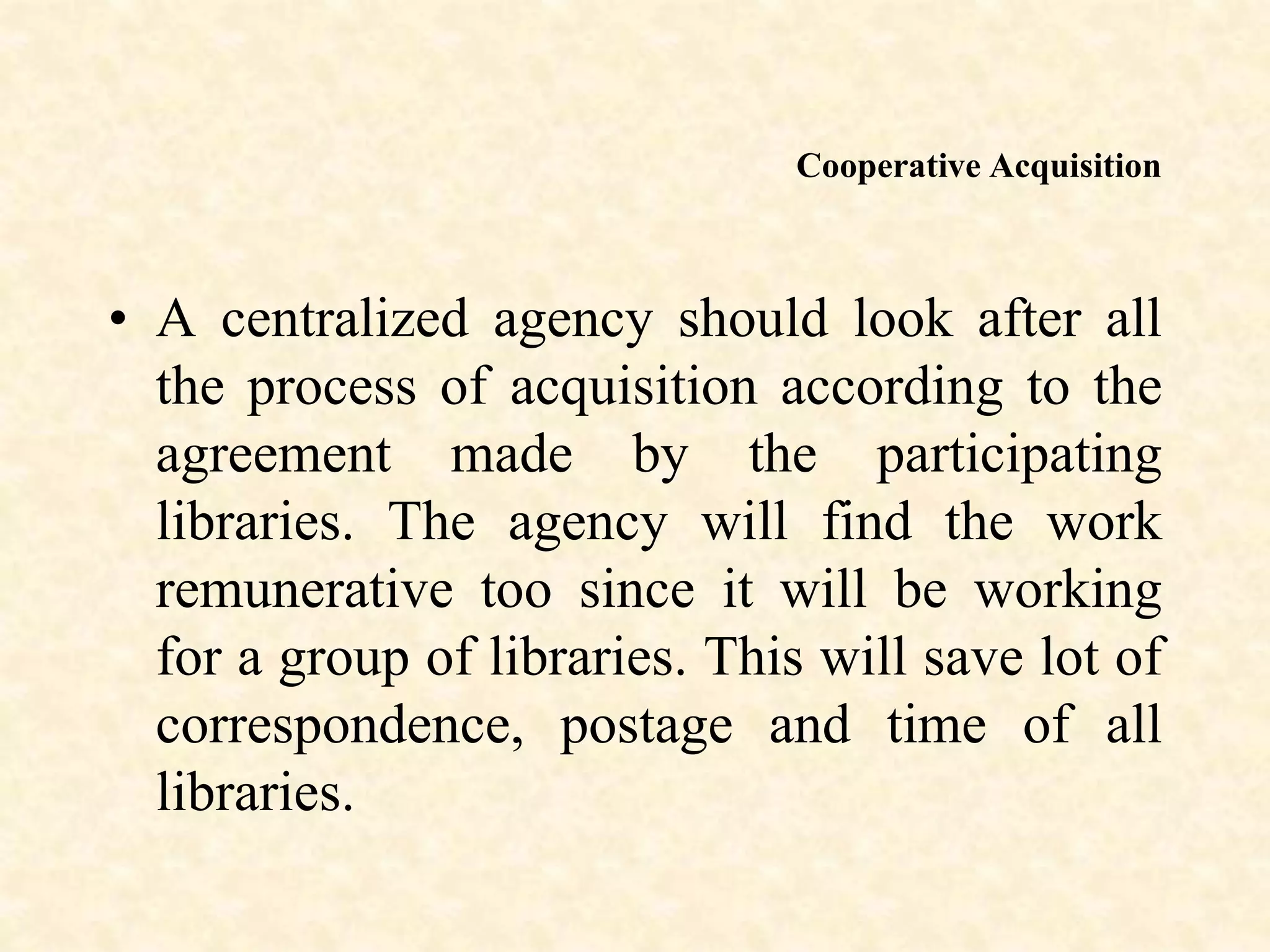 Cooperative Acquisition
• A centralized agency should look after all
the process of acquisition according to the
agreement made by the participating
libraries. The agency will find the work
remunerative too since it will be working
for a group of libraries. This will save lot of
correspondence, postage and time of all
libraries.
 