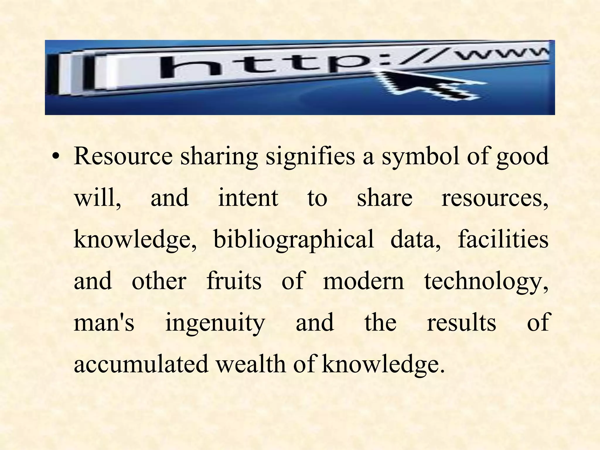 • Resource sharing signifies a symbol of good
will, and intent to share resources,
knowledge, bibliographical data, facilities
and other fruits of modern technology,
man's ingenuity and the results of
accumulated wealth of knowledge.
 