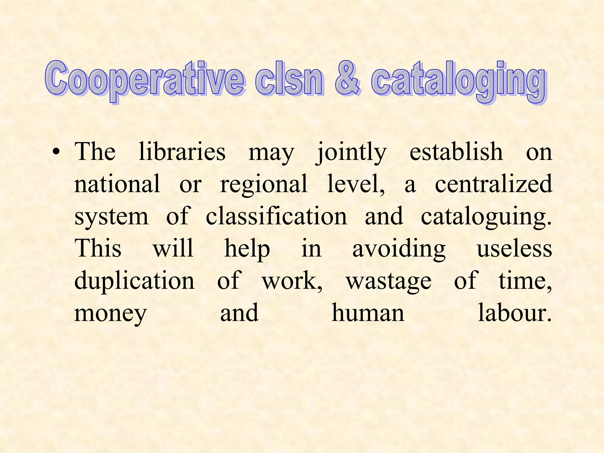 • The libraries may jointly establish on
national or regional level, a centralized
system of classification and cataloguing.
This will help in avoiding useless
duplication of work, wastage of time,
money and human labour.
 