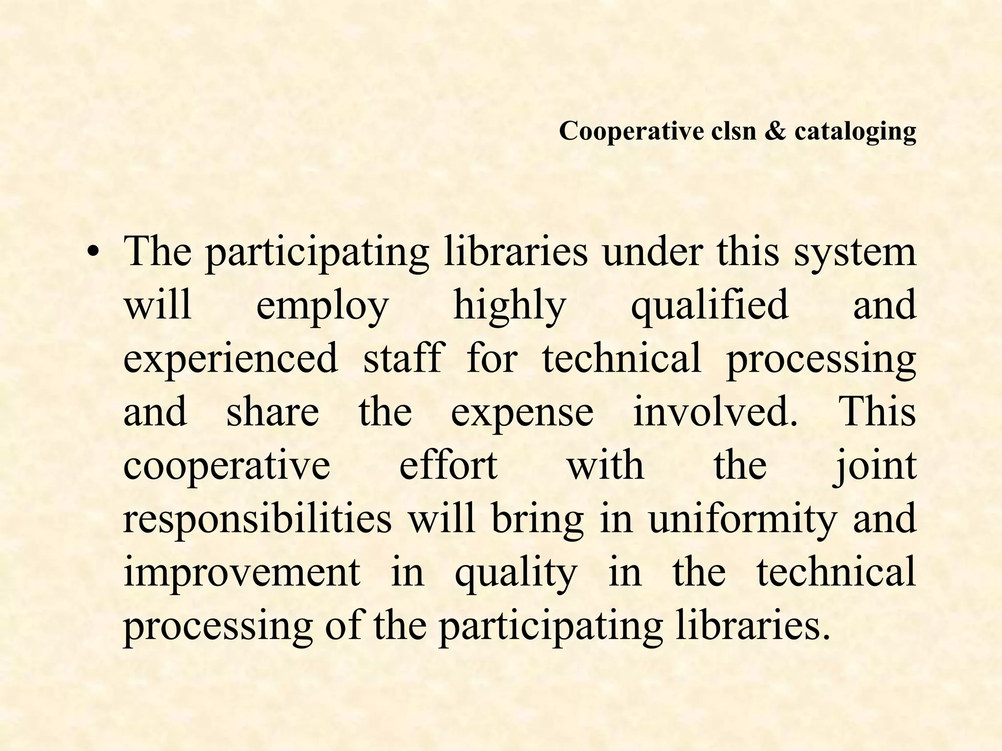 Cooperative clsn & cataloging
• The participating libraries under this system
will employ highly qualified and
experienced staff for technical processing
and share the expense involved. This
cooperative effort with the joint
responsibilities will bring in uniformity and
improvement in quality in the technical
processing of the participating libraries.
 