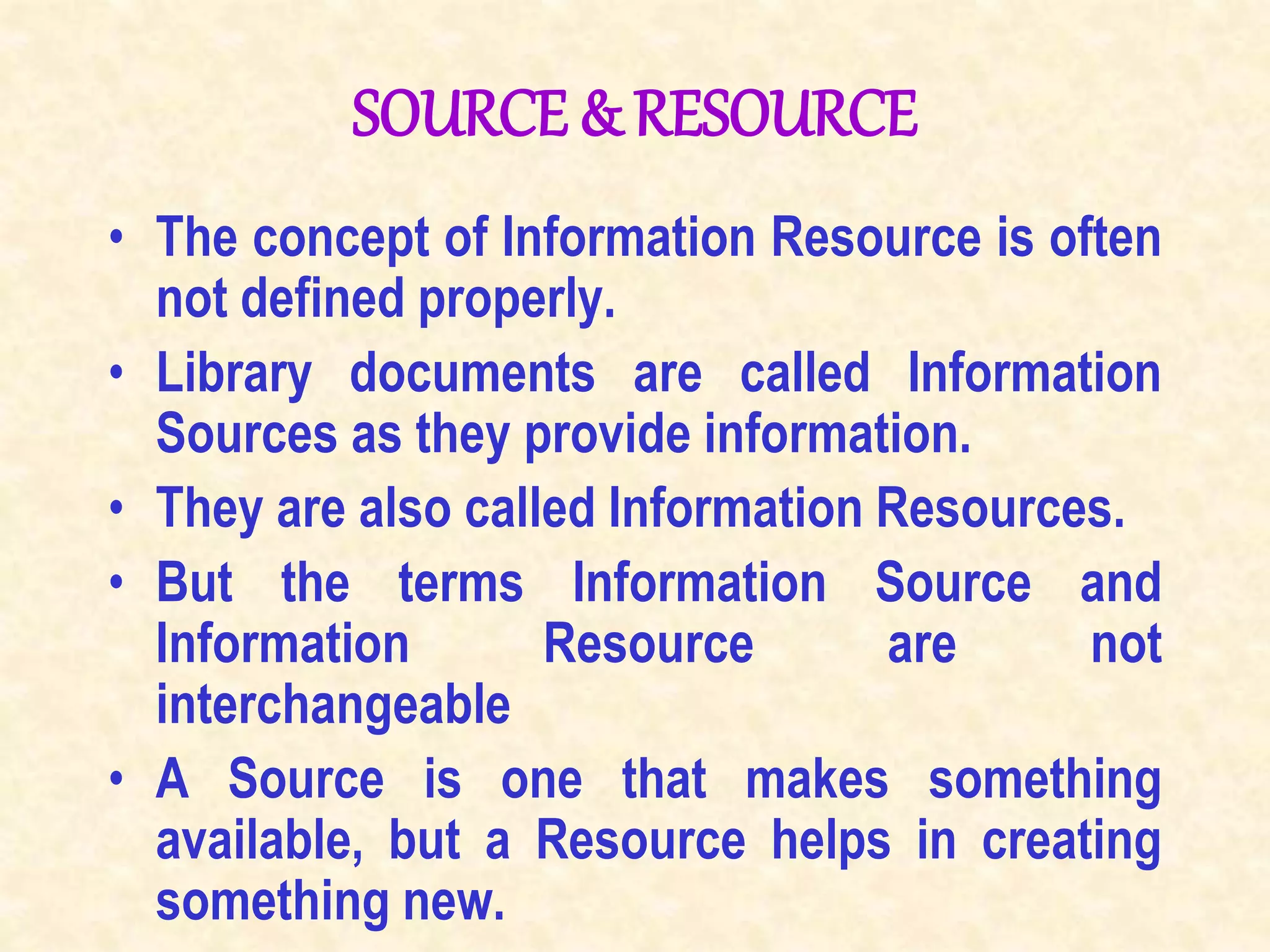 SOURCE & RESOURCE
• The concept of Information Resource is often
not defined properly.
• Library documents are called Information
Sources as they provide information.
• They are also called Information Resources.
• But the terms Information Source and
Information Resource are not
interchangeable
• A Source is one that makes something
available, but a Resource helps in creating
something new.
 