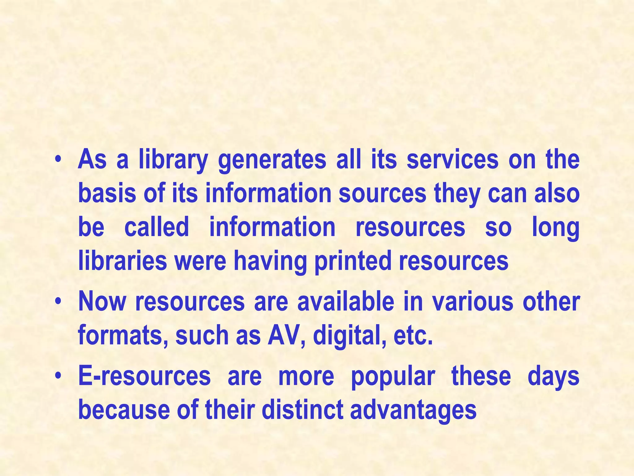 • As a library generates all its services on the
basis of its information sources they can also
be called information resources so long
libraries were having printed resources
• Now resources are available in various other
formats, such as AV, digital, etc.
• E-resources are more popular these days
because of their distinct advantages
 