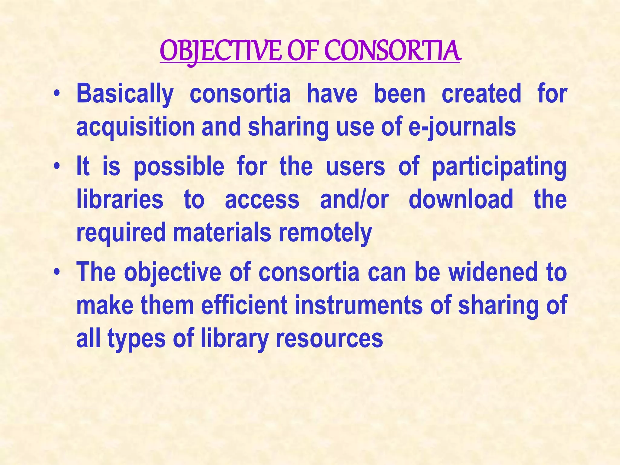 OBJECTIVE OF CONSORTIA
• Basically consortia have been created for
acquisition and sharing use of e-journals
• It is possible for the users of participating
libraries to access and/or download the
required materials remotely
• The objective of consortia can be widened to
make them efficient instruments of sharing of
all types of library resources
 