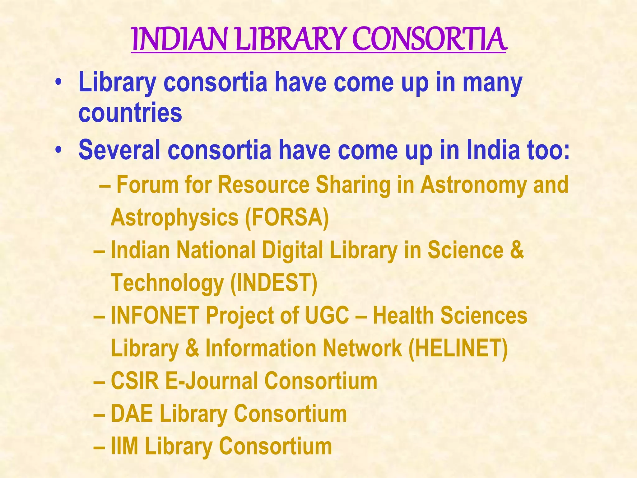 INDIANLIBRARY CONSORTIA
• Library consortia have come up in many
countries
• Several consortia have come up in India too:
– Forum for Resource Sharing in Astronomy and
Astrophysics (FORSA)
– Indian National Digital Library in Science &
Technology (INDEST)
– INFONET Project of UGC – Health Sciences
Library & Information Network (HELINET)
– CSIR E-Journal Consortium
– DAE Library Consortium
– IIM Library Consortium
 