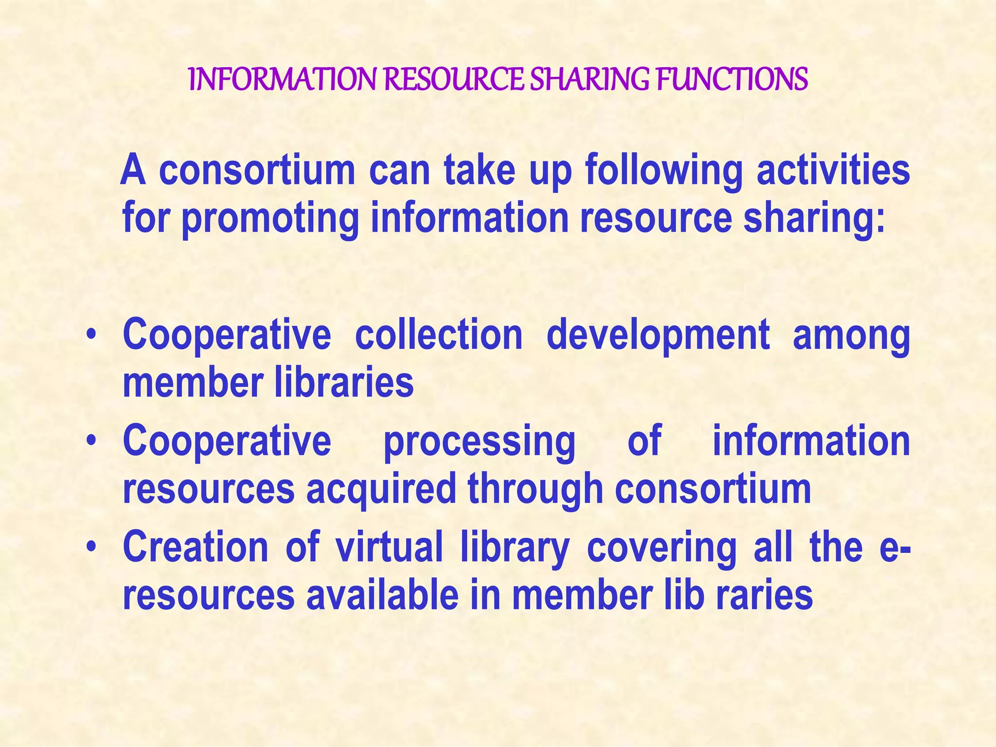 INFORMATIONRESOURCE SHARINGFUNCTIONS
A consortium can take up following activities
for promoting information resource sharing:
• Cooperative collection development among
member libraries
• Cooperative processing of information
resources acquired through consortium
• Creation of virtual library covering all the e-
resources available in member lib raries
 