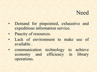 Need
• Demand for pinpointed, exhaustive and
expeditious information service.
• Paucity of resources.
• Lack of environment to make use of
available .
• communication technology to achieve
economy and efficiency in library
operations.
 