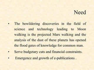 Need
• The bewildering discoveries in the field of
science and technology leading to Moon
walking is the projected Mars walking and the
analysis of the dust of these planets has opened
the flood gates of knowledge for common man.
• Serve budgetary cuts and financial constraints.
• Emergence and growth of e-publications .
 