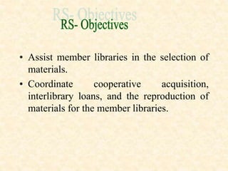 • Assist member libraries in the selection of
materials.
• Coordinate cooperative acquisition,
interlibrary loans, and the reproduction of
materials for the member libraries.
 