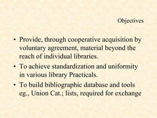 Objectives
• Provide, through cooperative acquisition by
voluntary agreement, material beyond the
reach of individual libraries.
• To achieve standardization and uniformity
in various library Practicals.
• To build bibliographic database and tools
eg., Union Cat.; lists, required for exchange
 