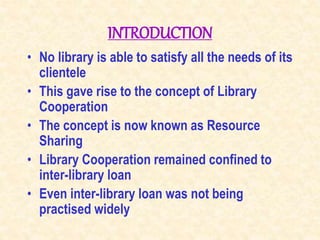 INTRODUCTION
• No library is able to satisfy all the needs of its
clientele
• This gave rise to the concept of Library
Cooperation
• The concept is now known as Resource
Sharing
• Library Cooperation remained confined to
inter-library loan
• Even inter-library loan was not being
practised widely
 