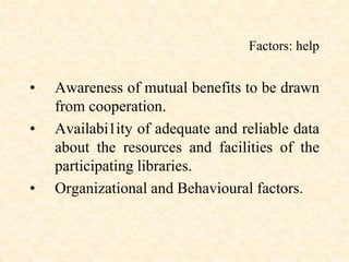 Factors: help
• Awareness of mutual benefits to be drawn
from cooperation.
• Availabi1ity of adequate and reliable data
about the resources and facilities of the
participating libraries.
• Organizational and Behavioural factors.
 