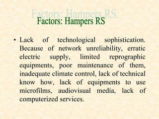 • Lack of technological sophistication.
Because of network unreliability, erratic
electric supply, limited reprographic
equipments, poor maintenance of them,
inadequate climate control, lack of technical
know how, lack of equipments to use
microfilms, audiovisual media, lack of
computerized services.
 