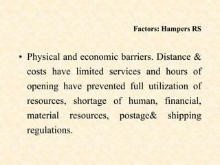 Factors: Hampers RS
• Physical and economic barriers. Distance &
costs have limited services and hours of
opening have prevented full utilization of
resources, shortage of human, financial,
material resources, postage& shipping
regulations.
 