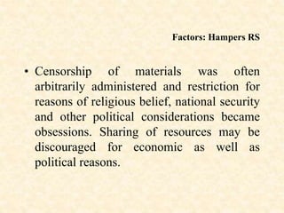 Factors: Hampers RS
• Censorship of materials was often
arbitrarily administered and restriction for
reasons of religious belief, national security
and other political considerations became
obsessions. Sharing of resources may be
discouraged for economic as well as
political reasons.
 