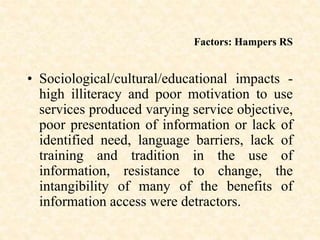 Factors: Hampers RS
• Sociological/cultural/educational impacts -
high illiteracy and poor motivation to use
services produced varying service objective,
poor presentation of information or lack of
identified need, language barriers, lack of
training and tradition in the use of
information, resistance to change, the
intangibility of many of the benefits of
information access were detractors.
 