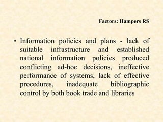 Factors: Hampers RS
• Information policies and plans - lack of
suitable infrastructure and established
national information policies produced
conflicting ad-hoc decisions, ineffective
performance of systems, lack of effective
procedures, inadequate bibliographic
control by both book trade and libraries
 