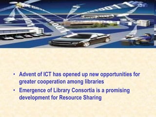 • Advent of ICT has opened up new opportunities for
greater cooperation among libraries
• Emergence of Library Consortia is a promising
development for Resource Sharing
 