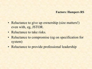 Factors: Hampers RS
• Reluctance to give up ownership (size matters!)
even with, eg, JSTOR.
• Reluctance to take risks.
• Reluctance to compromise (eg on specification for
system)
• Reluctance to provide professional leadership
 