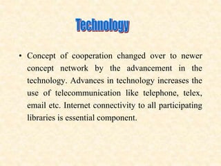 • Concept of cooperation changed over to newer
concept network by the advancement in the
technology. Advances in technology increases the
use of telecommunication like telephone, telex,
email etc. Internet connectivity to all participating
libraries is essential component.
 