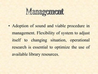 • Adoption of sound and viable procedure in
management. Flexibility of system to adjust
itself to changing situation, operational
research is essential to optimize the use of
available library resources.
 