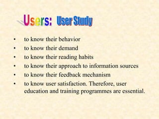 • to know their behavior
• to know their demand
• to know their reading habits
• to know their approach to information sources
• to know their feedback mechanism
• to know user satisfaction. Therefore, user
education and training programmes are essential.
 