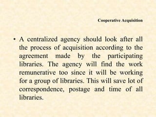 Cooperative Acquisition
• A centralized agency should look after all
the process of acquisition according to the
agreement made by the participating
libraries. The agency will find the work
remunerative too since it will be working
for a group of libraries. This will save lot of
correspondence, postage and time of all
libraries.
 