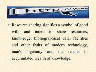 • Resource sharing signifies a symbol of good
will, and intent to share resources,
knowledge, bibliographical data, facilities
and other fruits of modern technology,
man's ingenuity and the results of
accumulated wealth of knowledge.
 