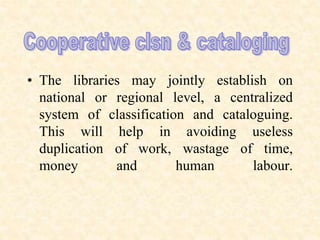 • The libraries may jointly establish on
national or regional level, a centralized
system of classification and cataloguing.
This will help in avoiding useless
duplication of work, wastage of time,
money and human labour.
 